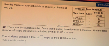 Question Help
Use the museum tour schedule to answer problems 19
and 20. 
19. There are 24 students in Mr. Don's class touring three levels of a museum. Find the total
number of steps the students climbed by their 11:00 a.m. tour.
The students climbed a total of steps by their 11:00 a.m, tour.
(Type a whole number.)