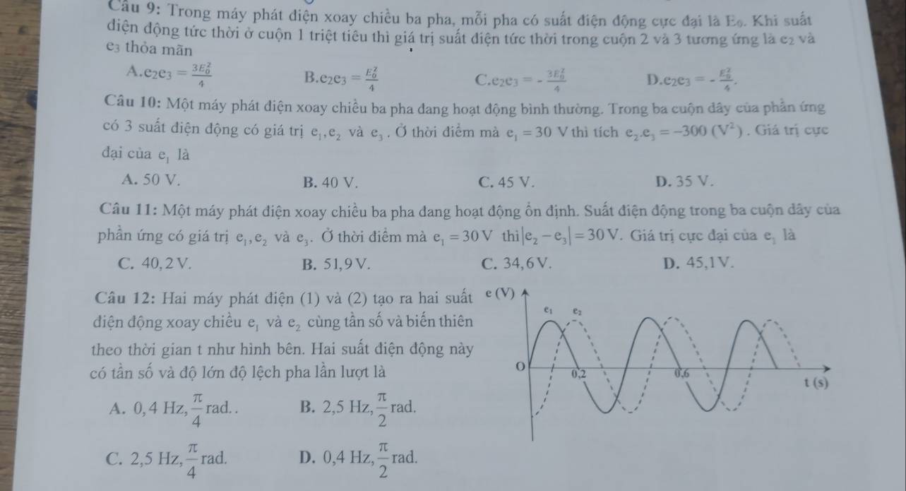 Cầu 9: Trong máy phát điện xoay chiều ba pha, mỗi pha có suất điện động cực đại là E. Khi suất
điện động tức thời ở cuộn 1 triệt tiêu thì giá trị suất điện tức thời trong cuộn 2 và 3 tương ứng là c2 và
e3 thỏa mãn
A. e_2e_3=frac (3E_0)^24
B. e_2e_3=frac (E_0)^24 e_2e_3=-frac (3E_0)^24 e_2e_3=-frac (E_9)^24.
C.
D.
Câu 10: Một máy phát điện xoay chiều ba pha dang hoạt động bình thường. Trong ba cuộn dây của phần ứng
có 3 suất điện động có giá trị e_1,e_2 và e_3. Ở thời điểm mà e_1=30V thì tích e_2.e_3=-300(V^2). Giá trị cực
đại của e_1 là
A. 50 V. B. 40 V. C. 45 V. D. 35 V.
Câu 11: Một máy phát điện xoay chiều ba pha đang hoạt động ổn định. Suất điện động trong ba cuộn dây của
phần ứng có giá trị e_1,e_2 và e_3. Ở thời điểm mà e_1=30V thì |e_2-e_3|=30V. Giá trị cực đại của e_1 là
C. 40, 2 V. B. 51,9 V. C. 34, 6 V. D. 45,1V.
Câu 12: Hai máy phát điện (1) và (2) tạo ra hai suấ
điện động xoay chiều e_1 và e_2 cùng tần số và biến thiê
theo thời gian t như hình bên. Hai suất điện động nà
có tần shat O và độ lớn độ lệch pha lần lượt là
A. 0,4Hz, π /4 rad. B. 2,5Hz, π /2 r ad.
C. 2,5 Hz,  π /4 rao 1 D. 0,4Hz, π /2 rad.