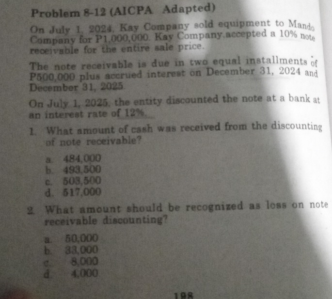 Problem 8-12 (AICPA Adapted)
On July 1, 2024, Kay Company sold equipment to Mando
Company for P1,000,000. Kay Company accepted a 10% note
receivable for the entire sale price.
The note receivable is due in two equal installments of
P500,000 plus accrued interest on December 31, 2024 and
December 31, 2025
On July 1, 2025, the entity discounted the note at a bank at
an interest rate of 12%.
1. What amount of cash was received from the discounting
of note receivable?
a. 484,000
b. 493,500
c. 503,500
d. 517,000
2. What amount should be recognized as loss on note
receivable discounting?
a. 50,000
b. 33,000
c. 8,000
d 4,000
198