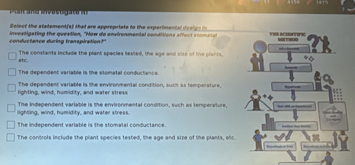 Pian n d in o u a to i 
Select the statement (s) that are appropriate to the experimenta s ig 
investigating the question, "How do environmental conditions affect stomatal
conductance during transpiration?"
The constants include the plant species tested, the age and size of the plants.
etc.
The dependent variable is the stomatal conductance.
The dependent variable is the environmental condition, such as temperature,
lighting, wind, humidity, and water stress
The independent variable is the environmental condition, such as temperature,
lighting, wind, humidity, and water stress.
The independent variable is the stomatal conductance.
The controls include the plant species tested, the age and size of the plants, etc.