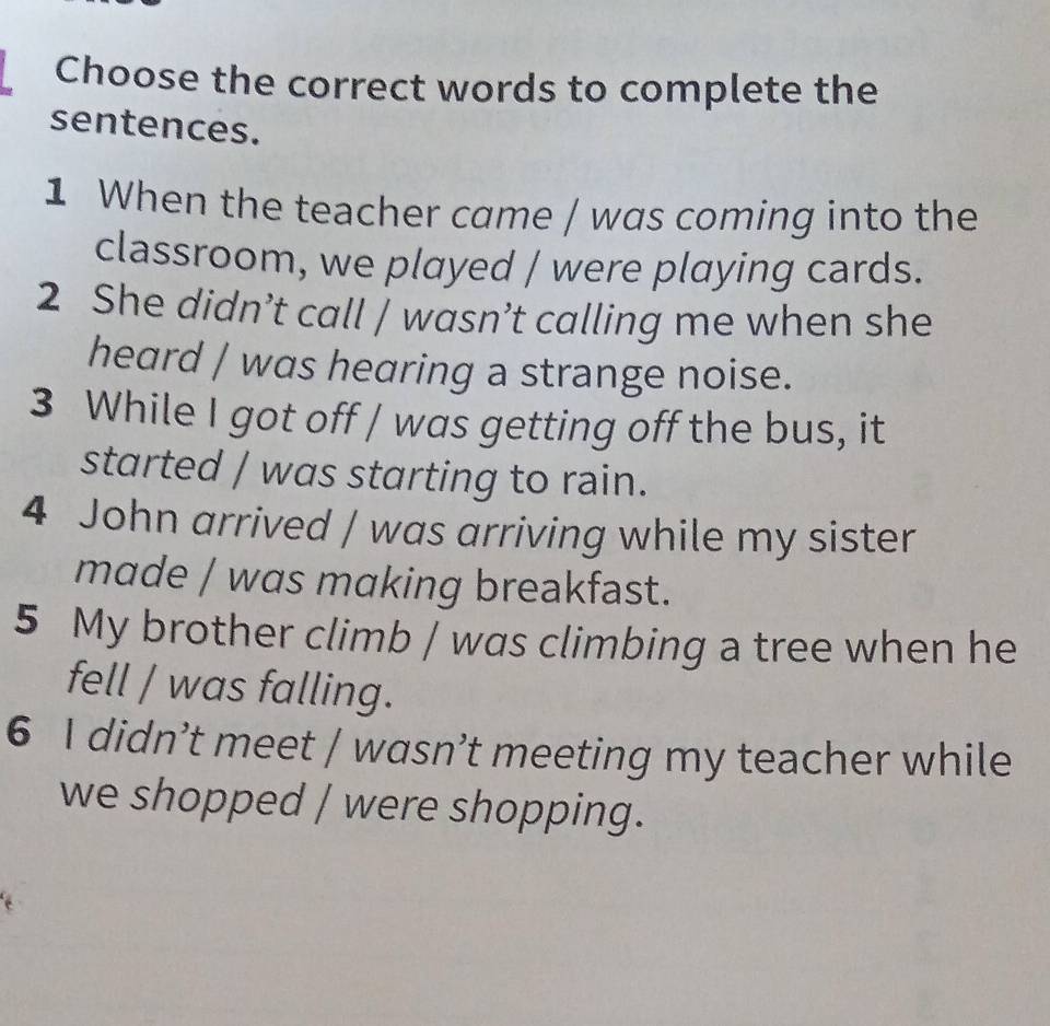 Choose the correct words to complete the 
sentences. 
1 When the teacher came / was coming into the 
classroom, we played / were playing cards. 
2 She didn’t call / wasn’t calling me when she 
heard / was hearing a strange noise. 
3 While I got off / was getting off the bus, it 
started / was starting to rain. 
4 John arrived / was arriving while my sister 
made / was making breakfast. 
5 My brother climb / was climbing a tree when he 
fell / was falling. 
6 I didn’t meet / wasn’t meeting my teacher while 
we shopped / were shopping.