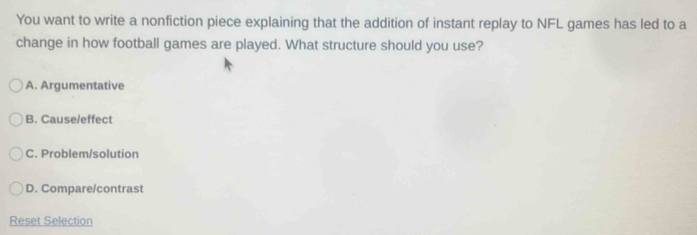 You want to write a nonfiction piece explaining that the addition of instant replay to NFL games has led to a
change in how football games are played. What structure should you use?
A. Argumentative
B. Cause/effect
C. Problem/solution
D. Compare/contrast
Reset Selection