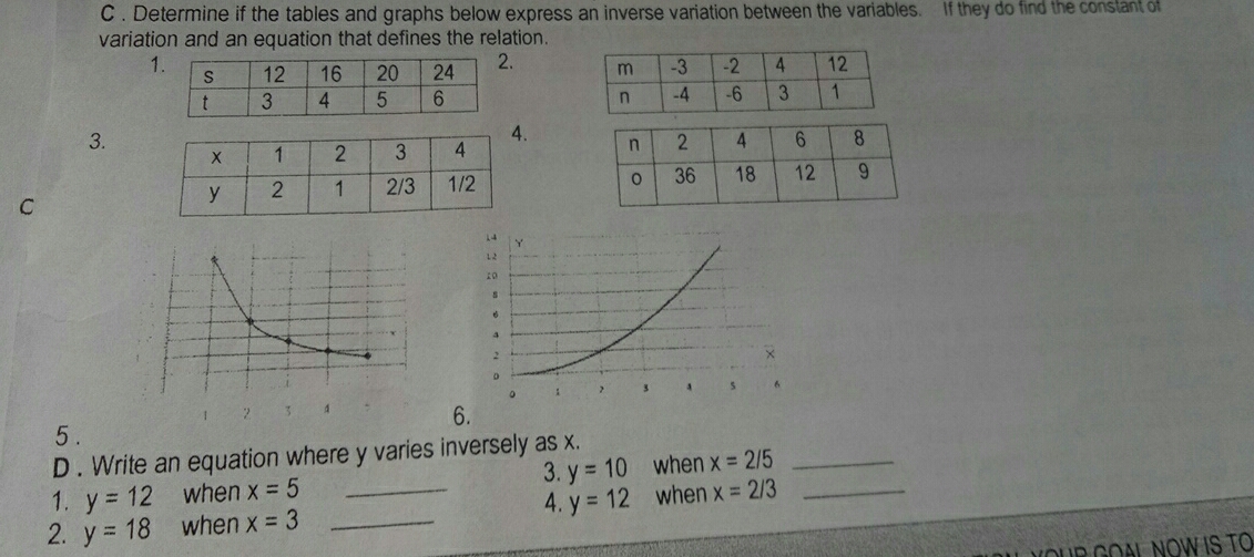 Determine if the tables and graphs below express an inverse variation between the variables.  If they do find the constant of
variation and an equation that defines the relation.
1 
 
3.
.
C
 
1 2  6.
5.
D . Write an equation where y varies inversely as x..
3.
1. y=12 when x=5 y=10 when x=2/5
4.
2. y=18 when x=3 _ y=12 when x=2/3
GOALNOW IS TO