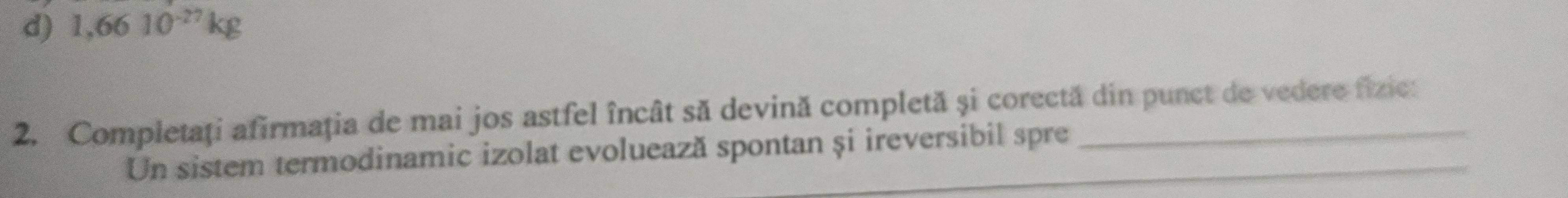 d) 1,6610^(-27)kg
2. Completaţi afirmaţia de mai jos astfel încât să devină completă și corectă din punct de vedere fizic:
Un sistem termodinamic izolat evoluează spontan și ireversibil spre