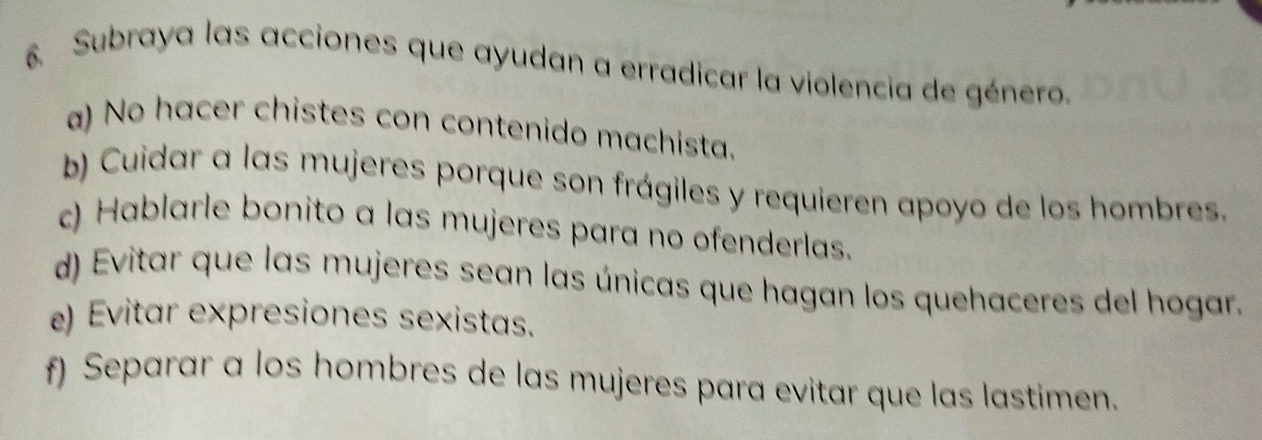 Subraya las acciones que ayudan a erradicar la violencia de género.
a) No hacer chistes con contenido machista.
b) Cuidar a las mujeres porque son frágiles y requieren apoyo de los hombres.
c) Hablarle bonito a las mujeres para no ofenderlas.
d) Evitar que las mujeres sean las únicas que hagan los quehaceres del hogar.
e) Evitar expresiones sexistas.
f) Separar a los hombres de las mujeres para evitar que las lastimen.