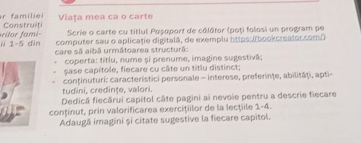 familiei Viaţa mea ca o carte 
Construiți 
rilor fami- Scrie o carte cu titlul Ραșαport de călător (poți folosi un program pe 
ii 1-5 din computer sau o aplicaţie digitală, de exemplu https://bookcreator.com/) 
care sã aibă următoarea structură: 
coperta: titlu, nume și prenume, imagine sugestivă; 
sase capitole, fiecare cu câte un titlu distinct; 
conținuturi: caracteristici personale - interese, preferinţe, abilităţi, apti- 
tudini, credinţe, valori. 
Dedică fiecărui capitol câte pagini ai nevoie pentru a descrie fiecare 
conținut, prin valorificarea exercițiilor de la lecţiile 1-4. 
Adaugă imagini și citate sugestive la fiecare capitol.