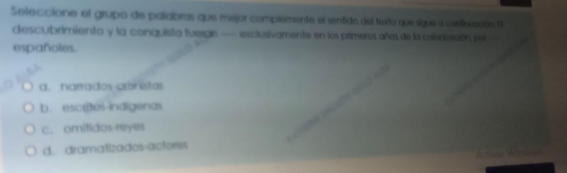 Seleccione el grupo de palabras que mejor complemente el sentido del texto que sigue a continuación. El
descubrimiento y la conquista fuergn — exclusivamente en los primeros años de la colonización, por—
españoles.
a. narrados-cronistas
b. escrites-indigenas
c. omitidos-reyes
d. dramatizados-actores
Activar Windows