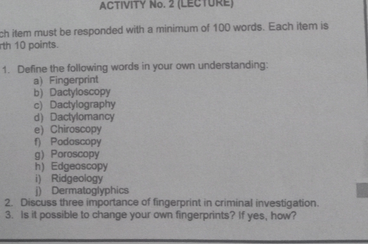 ACTIVITY No. 2 (LECTURE) 
ch item must be responded with a minimum of 100 words. Each item is 
rth 10 points. 
1. Define the following words in your own understanding: 
a) Fingerprint 
b) Dactyloscopy 
c) Dactylography 
d Dactylomancy 
e) Chiroscopy 
f) Podoscopy 
g Poroscopy 
h) Edgeoscopy 
i) Ridgeology 
j) Dermatoglyphics 
2. Discuss three importance of fingerprint in criminal investigation. 
3. Is it possible to change your own fingerprints? If yes, how?