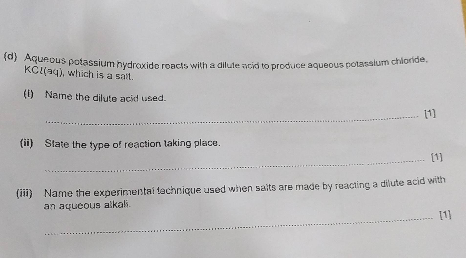 Aqueous potassium hydroxide reacts with a dilute acid to produce aqueous potassium chloride. 
KCl(aq), which is a salt. 
(i) Name the dilute acid used. 
_[1] 
(ii) State the type of reaction taking place. 
_[1] 
(iii) Name the experimental technique used when salts are made by reacting a dilute acid with 
an aqueous alkali. 
_[1]