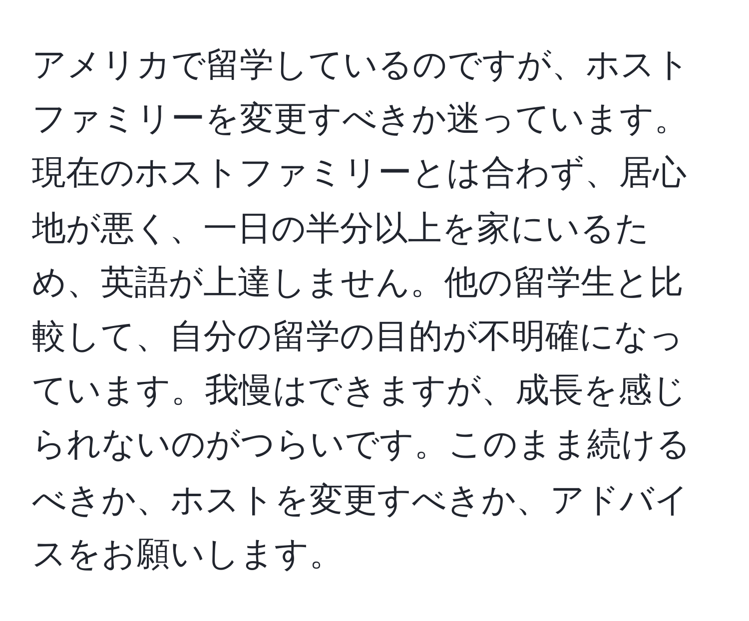 アメリカで留学しているのですが、ホストファミリーを変更すべきか迷っています。現在のホストファミリーとは合わず、居心地が悪く、一日の半分以上を家にいるため、英語が上達しません。他の留学生と比較して、自分の留学の目的が不明確になっています。我慢はできますが、成長を感じられないのがつらいです。このまま続けるべきか、ホストを変更すべきか、アドバイスをお願いします。