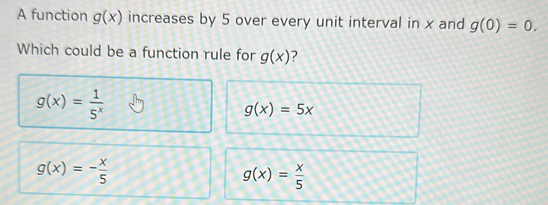 A function g(x) increases by 5 over every unit interval in x and g(0)=0. 
Which could be a function rule for g(x) 7
g(x)= 1/5^x 
g(x)=5x
g(x)=- x/5 
g(x)= x/5 