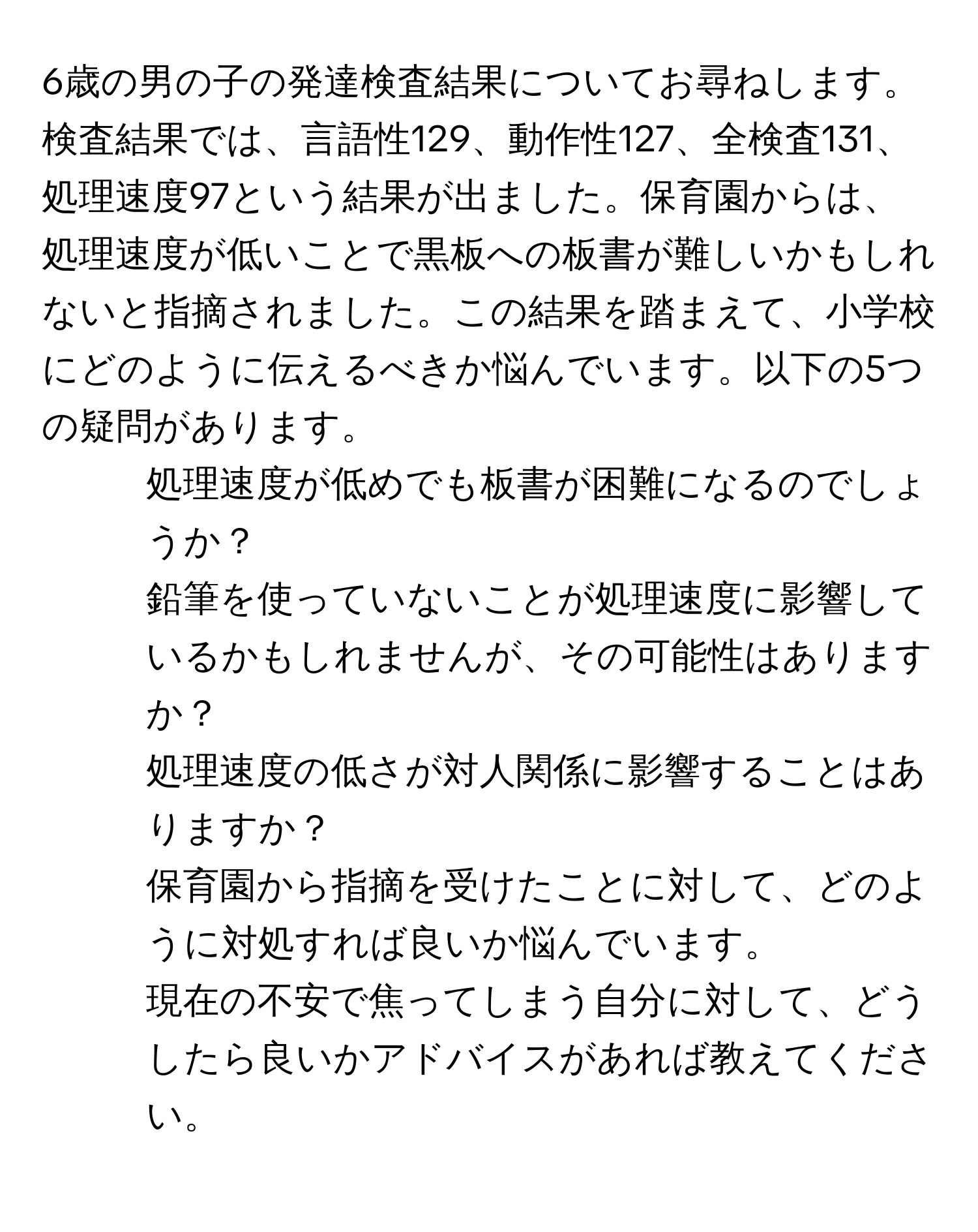 6歳の男の子の発達検査結果についてお尋ねします。検査結果では、言語性129、動作性127、全検査131、処理速度97という結果が出ました。保育園からは、処理速度が低いことで黒板への板書が難しいかもしれないと指摘されました。この結果を踏まえて、小学校にどのように伝えるべきか悩んでいます。以下の5つの疑問があります。

1. 処理速度が低めでも板書が困難になるのでしょうか？
2. 鉛筆を使っていないことが処理速度に影響しているかもしれませんが、その可能性はありますか？
3. 処理速度の低さが対人関係に影響することはありますか？
4. 保育園から指摘を受けたことに対して、どのように対処すれば良いか悩んでいます。
5. 現在の不安で焦ってしまう自分に対して、どうしたら良いかアドバイスがあれば教えてください。