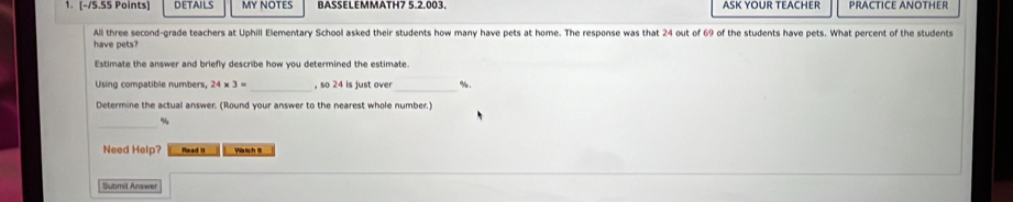 DETAILS MP NOTES BASSELEMMATH7 5.2.003. ASK YOUR TEACHER PRACTICE ANOTHER 
All three second-grade teachers at Uphill Elementary School asked their students how many have pets at home. The response was that 24 out of 69 of the students have pets. What percent of the students 
have pets? 
Estimate the answer and briefly describe how you determined the estimate. 
_ 
Using compatible numbers, 24* 3= _, so 24 is just over %. 
Determine the actual answer. (Round your answer to the nearest whole number.) 
_
%
Need Help? Read II Va tch m 
Submil Answer