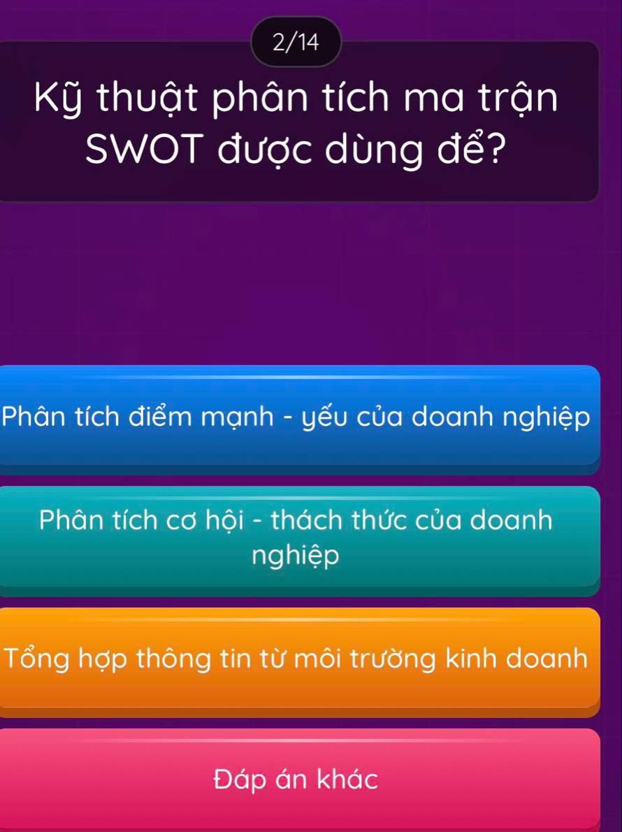 2/14
Kỹ thuật phân tích ma trận
SWOT được dùng để?
Phân tích điểm mạnh - yếu của doanh nghiệp
Phân tích cơ hội - thách thức của doanh
nghiệp
Tổng hợp thông tin từ môi trường kinh doanh
Đáp án khác