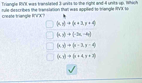 Triangle RVX was translated 3 units to the right and 4 units up. Which
rule describes the translation that was applied to triangle RVX to
create triangle R'V'X'?
(x,y)to (x+3,y+4)
(x,y)to (-3x,-4y)
(x,y)to (x-3,y-4)
(x,y)to (x+4,y+3)