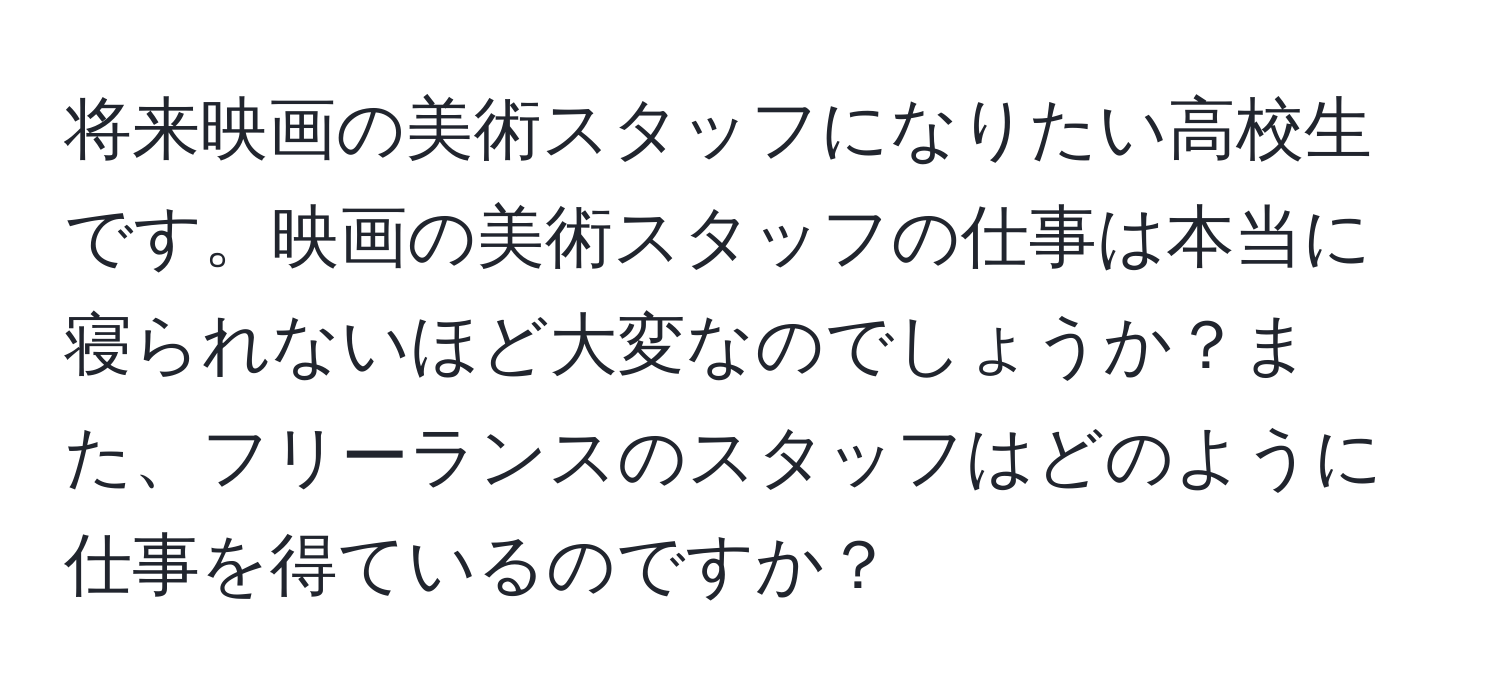 将来映画の美術スタッフになりたい高校生です。映画の美術スタッフの仕事は本当に寝られないほど大変なのでしょうか？また、フリーランスのスタッフはどのように仕事を得ているのですか？