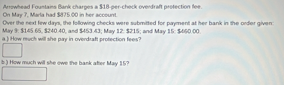 Arrowhead Fountains Bank charges a $18 -per-check overdraft protection fee. 
On May 7, Marla had $875.00 in her account. 
Over the next few days, the following checks were submitted for payment at her bank in the order given: 
May 9 : $145 5.65, $240.40, and $453.43; May 12:$215; and May 15 : $460.00. 
a.) How much will she pay in overdraft protection fees? 
b.) How much will she owe the bank after May 15?