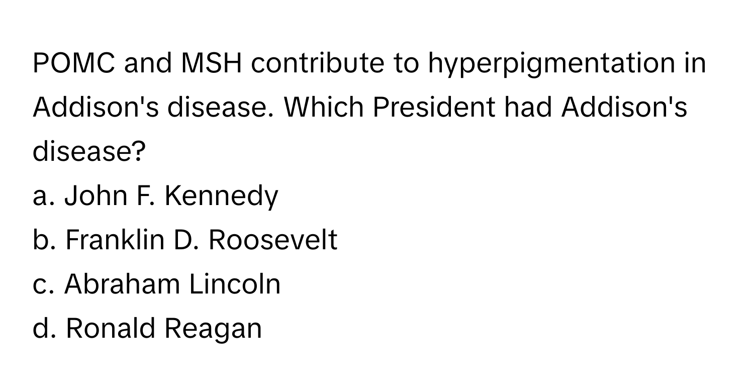 POMC and MSH contribute to hyperpigmentation in Addison's disease. Which President had Addison's disease?

a. John F. Kennedy
b. Franklin D. Roosevelt
c. Abraham Lincoln
d. Ronald Reagan