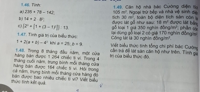 Tỉnh: 1.49. Căn hộ nhà bác Cường diện ta 
a) 235+78-142; 105m^2 * Ngoại trừ bếp và nhà vệ sinh dị 
bJ 14+2· 8^2 được lát gỗ như sau: tích 30m^2 toàn bộ diện tích sản còn
18m^2 được lát bằng 
c)  2^3+[1+(3-1)^2] :13. gỗ loại 1 giá 350 nghin đồ g/m^2; phân c 
1.47. Tính giá trị của biểu thức: lại dùng gỗ loại 2 có giá 170 nghìn đồng/m 
Công lát là 30 nghìn sigma bng/m^2.
1+2(a+b)-4^2 khi a=25; b=9 Việt biểu thức tính tổng chi phí bác Cườn 
1.48. Trong 8 tháng đầu năm, một cửa cần trả để lát sản căn hộ như trên. Tính gi 
bàng bán được 1 264 chiếc tí vi. Trong 4 trị của biểu thức đó. 
tháng cuối năm, trung bình mỗi tháng cửa 
hàng bán được 164 chiếc tí vi. Hỏi trong 
cả năm, trung bình mỗi tháng cửa hàng đó 
bản được bao nhiều chiếc ti vi? Viết biểu 
thức tính kết quả.