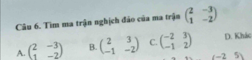 Tìm ma trận nghịch đảo của ma trận beginpmatrix 2&-3 1&-2endpmatrix
A. beginpmatrix 2&-3 1&-2endpmatrix B. beginpmatrix 2&3 -1&-2endpmatrix C. beginpmatrix -2&3 -1&2endpmatrix
D. Khác
(-25)