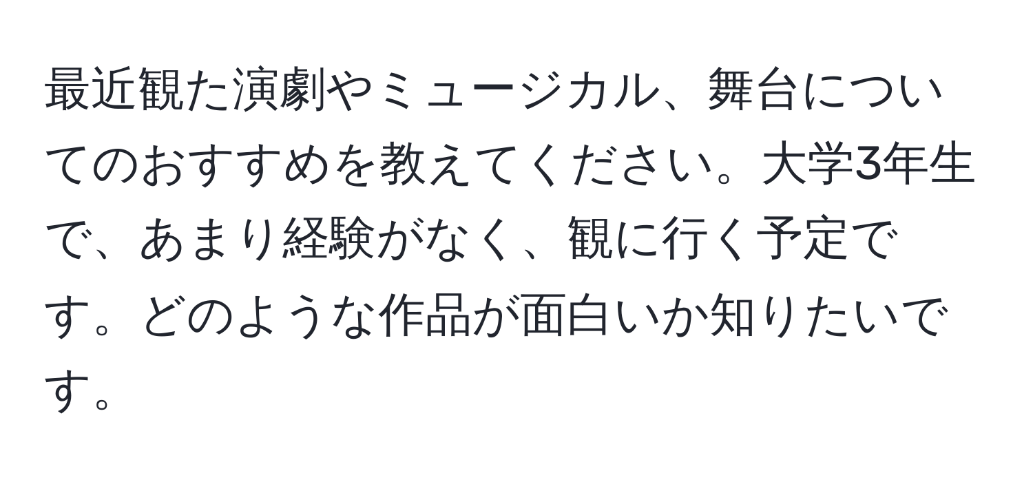 最近観た演劇やミュージカル、舞台についてのおすすめを教えてください。大学3年生で、あまり経験がなく、観に行く予定です。どのような作品が面白いか知りたいです。