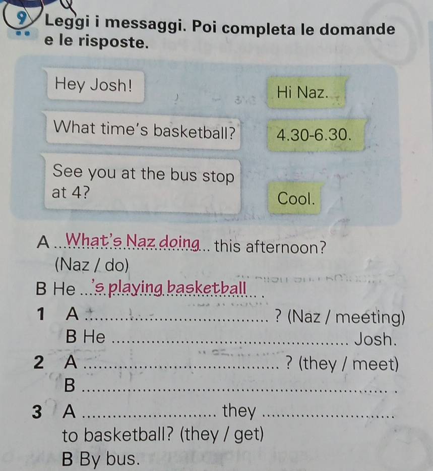 Leggi i messaggi. Poi completa le domande 
e le risposte. 
Hey Josh! 
Hi Naz. 
What time's basketball? 4.30 -6. 30. 
See you at the bus stop 
at 4? 
Cool. 
A ..What's Naz doing... this afternoon? 
(Naz / do) 
B He ...'s playing basketball._ 
1 A _? (Naz / meeting) 
B He _Josh. 
2 A _? (they / meet) 
_B 
3 A _they_ 
to basketball? (they / get) 
B By bus.