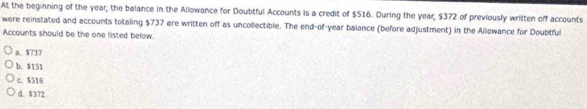 At the beginning of the year, the balance in the Allowance for Doubtful Accounts is a credit of $516. During the year, $372 of previously written off accounts
were reinstated and accounts totaling $737 are written off as uncollectible. The end-of-year balance (before adjustment) in the Allowance for Doubtful
Accounts should be the one listed below.
a. $737
b. $151
c. $516
d. $372