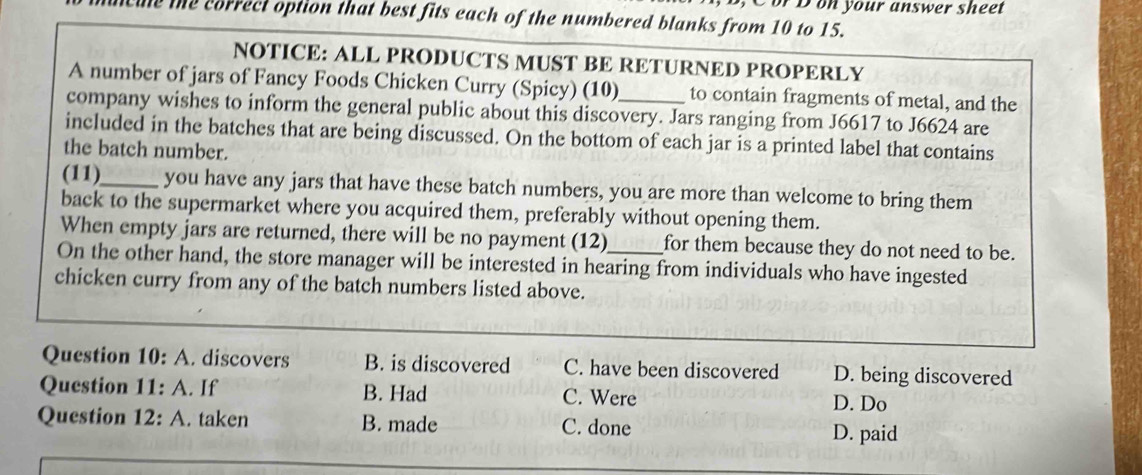 or D on your answer sheet
the correct option that best fits each of the numbered blanks from 10 to 15.
NOTICE: ALL PRODUCTS MUST BE RETURNED PROPERLY
A number of jars of Fancy Foods Chicken Curry (Spicy) (10) to contain fragments of metal, and the
company wishes to inform the general public about this discovery. Jars ranging from J6617 to J6624 are
included in the batches that are being discussed. On the bottom of each jar is a printed label that contains
the batch number.
(11)_ you have any jars that have these batch numbers, you are more than welcome to bring them
back to the supermarket where you acquired them, preferably without opening them.
When empty jars are returned, there will be no payment (12) for them because they do not need to be.
On the other hand, the store manager will be interested in hearing from individuals who have ingested
chicken curry from any of the batch numbers listed above.
Question 10: A. discovers B. is discovered C. have been discovered D. being discovered
Question 11: A. If B. Had C. Were
D. Do
Question 12: A. taken B. made C. done
D. paid