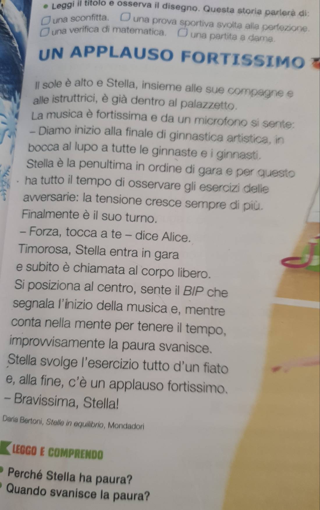 Leggi il títolo e osserva il disegno. Questa storia parlerà di: 
una sconfitta. □ una prova sportiva svolta alla perfezione 
una verifica di matematica. O una partita a dama. 
UN APPLAUSO FORTISSIMO 
II sole è alto e Stella, insieme alle sue compagne e 
alle istruttrici, è già dentro al palazzetto. 
La musica è fortissima e da un microfono si sente: 
- Diamo inizio alla finale di ginnastica artistica, in 
bocca al lupo a tutte le ginnaste e i ginnasti. 
Stella è la penultima in ordine di gara e per questo 
a ha tutto il tempo di osservare gli esercizi delle 
awversarie: la tensione cresce sempre di più. 
Finalmente è il suo turno. 
- Forza, tocca a te - dice Alice. 
Timorosa, Stella entra in gara 
e subito è chiamata al corpo libero. 
Si posiziona al centro, sente il B/P che 
segnala I’inizio della musica e, mentre 
conta nella mente per tenere il tempo, 
improvvisamente la paura svanisce. 
Stella svolge l'esercizio tutto d'un fiato 
e, alla fine, c'è un applauso fortissimo. 
- Bravissima, Stella! 
Daria Bertoni, Stelle in equilibrio, Mondadori 
LEGGO E COMPRENDO 
Perché Stella ha paura? 
Quando svanisce la paura?