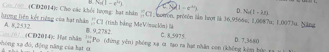 B. N_0(1-e^(lambda t)). C. N g(1-e^(-lambda t)).
D. N_0(1-lambda t). 
Câu 100__(CĐ2014): Cho các khối lượng: hạt nhân _(17)^(37)Cl; notron, prôtôn lần lượt là 36,9566u; 1,0087u; 1,0073u. Năng
lượng liên kết riêng của hạt nhân beginarrayr 37 17endarray Cl (tính bằng MeV/nuclôn) là
A. 8,2532. B. 9,2782. C. 8,5975. D. 7,3680
Cản 101. (CĐ2014): Hạt nhân beginarrayr 210 84endarray Po (đứng yên) phóng xạ α tạo ra hạt nhân con (không kèm bức xa
phóng xạ đó, động năng của hạt α
nh à