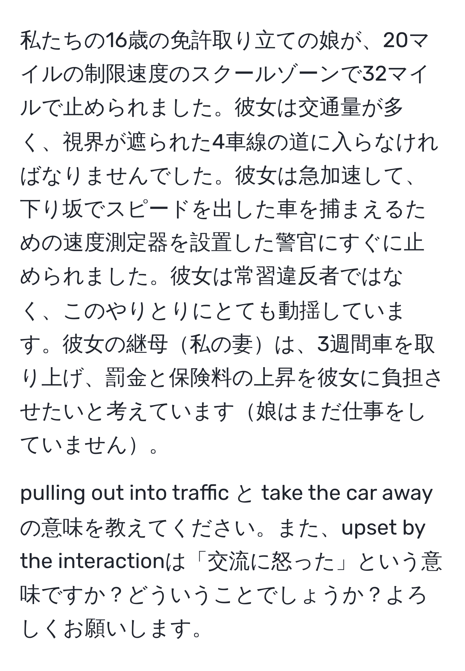 私たちの16歳の免許取り立ての娘が、20マイルの制限速度のスクールゾーンで32マイルで止められました。彼女は交通量が多く、視界が遮られた4車線の道に入らなければなりませんでした。彼女は急加速して、下り坂でスピードを出した車を捕まえるための速度測定器を設置した警官にすぐに止められました。彼女は常習違反者ではなく、このやりとりにとても動揺しています。彼女の継母私の妻は、3週間車を取り上げ、罰金と保険料の上昇を彼女に負担させたいと考えています娘はまだ仕事をしていません。  

pulling out into traffic と take the car awayの意味を教えてください。また、upset by the interactionは「交流に怒った」という意味ですか？どういうことでしょうか？よろしくお願いします。