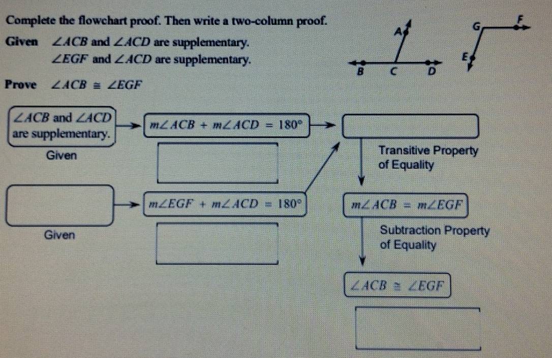 Complete the flowchart proof. Then write a two-column proof. 
Given ∠ ACB and ∠ ACD are supplementary.
∠ EGF and ∠ ACD are supplementary. 
Prove ∠ ACB≌ ∠ EGF
∠ ACB and ∠ ACD m∠ ACB+m∠ ACD=180°
are supplementary. 
Given 
Transitive Property 
of Equality
m∠ EGF+m∠ ACD=180° m∠ ACB=m∠ EGF
Given 
Subtraction Property 
of Equality
∠ ACB≌ ∠ EGF