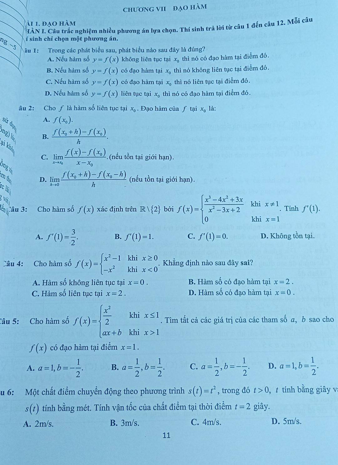 chươnG VII đẠO hàm
ài 1. đạo hàm
HÀN I. Câu trắc nghiệm nhiều phương án lựa chọn. Thí sinh trả lời từ câu 1 đến câu 12. Mỗi câu
í sinh chỉ chọn một phương án.
1g −5
âu 1: Trong các phát biểu sau, phát biểu nào sau đây là đúng?
A. Nếu hàm số y=f(x) không liên tục tại x_0 thì nó có đạo hàm tại điểm đó.
B. Nếu hàm số y=f(x) có đạo hàm tại x_0 thì nó không liên tục tại điểm đó.
C. Nếu hàm số y=f(x) có đạo hàm tại x_0 thì nó liên tục tại điểm đó.
D. Nếu hàm số y=f(x) liên tục tại x_0 thì nó có đạo hàm tại điểm đó.
âu 2: Cho ƒ là hàm số liên tục tại x_0. Đạo hàm của ƒ tại x_0 là:
A. f(x_0).
sử dụn
ng) lú
B. frac f(x_0+h)-f(x_0)h.
ai khô
C. limlimits _xto x_0frac f(x)-f(x_0)x-x_0 (nếu tồn tại giới hạn).
ông x
m the D. limlimits _hto 0frac f(x_0+h)-f(x_0-h)h (nếu tồn tại giới hạn).
rc lãi
g với
Cế Câu 3: Cho hàm số f(x) xác định trên R  2 bởi f(x)=beginarrayl  (x^3-4x^2+3x)/x^2-3x+2  0endarray. khi x!= 1. Tính f'(1).
khi x=1
B.
A. f'(1)= 3/2 . f'(1)=1. C. f'(1)=0. D. Không tồn tại.
Câu 4: Cho hàm số f(x)=beginarrayl x^2-1 -x^2endarray. beginarrayr khix≥ 0 khix<0endarray. Khẳng định nào sau đây sai?
A. Hàm số không liên tục tại x=0. B. Hàm số có đạo hàm tại x=2.
C. Hàm số liên tục tại x=2. D. Hàm số có đạo hàm tại x=0.
Câu 5: Cho hàm số f(x)=beginarrayl  x^2/2  ax+bendarray. khi beginarrayr x≤ 1 x>1endarray. Tìm tất cả các giá trị của các tham số a, b sao cho
khi
f(x) có đạo hàm tại điểm x=1.
A. a=1,b=- 1/2 . B. a= 1/2 ,b= 1/2 . C. a= 1/2 ,b=- 1/2 . D. a=1,b= 1/2 .
u 6: Một chất điểm chuyển động theo phương trình s(t)=t^2 , trong đó t>0 ,t tính bằng giây v
s(t) tính bằng mét. Tính vận tốc của chất điểm tại thời điểm t=2 giây.
A. 2m/s. B. 3m/s. C. 4m/s. D. 5m/s.
11