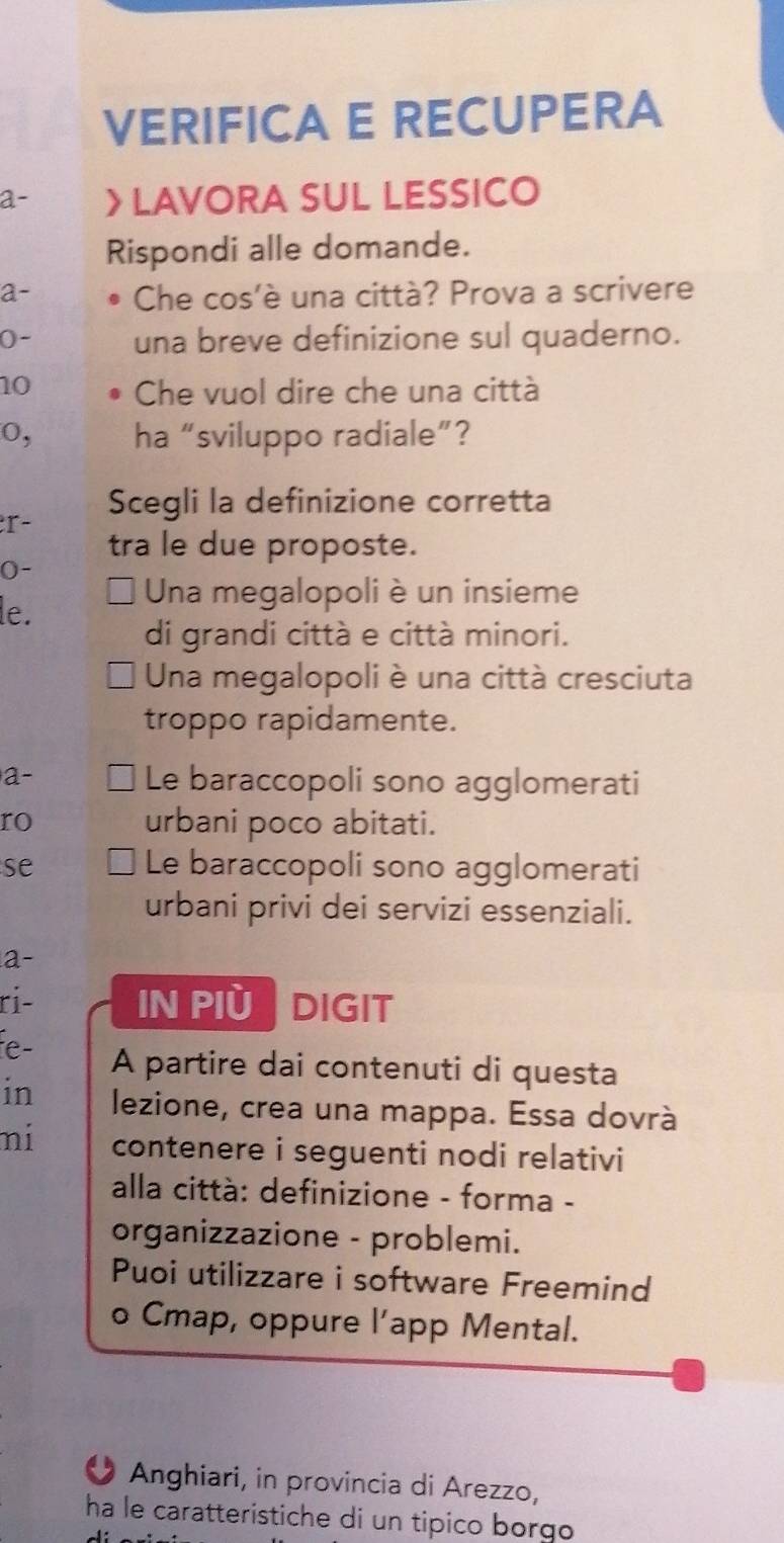 VERIFICA E RECUPERA
a- > LAVORA SUL LESSICO
Rispondi alle domande.
a- Che cos'è una città? Prova a scrivere
(- una breve definizione sul quaderno.
10 Che vuol dire che una città
0, ha “sviluppo radiale”?
Scegli la definizione corretta
r-
tra le due proposte.
0-
le.
Una megalopoli è un insieme
di grandi città e città minori.
Una megalopoli è una città cresciuta
troppo rapidamente.
a-
Le baraccopoli sono agglomerati
ro urbani poco abitati.
se Le baraccopoli sono agglomerati
urbani privi dei servizi essenziali.
a-
ri- IN PIù DIGIT
fe- A partire dai contenuti di questa
in lezione, crea una mappa. Essa dovrà
ni contenere i seguenti nodi relativi
alla città: definizione - forma -
organizzazione - problemi.
Puoi utilizzare i software Freemind
o Cmap, oppure l’app Mental.
Anghiari, in provincia di Arezzo,
ha le caratteristiche di un tipico borgo