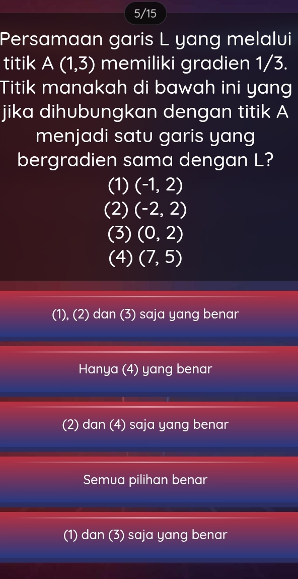 5/15
Persamaan garis L yang melalui
titik A (1,3) memiliki gradien 1/3.
Titik manakah di bawah ini yang
jika dihubungkan dengan titik A
menjadi satu garis yang
bergradien sama dengan L?
(1) (-1,2)
(2) (-2,2)
(3) (0,2)
(4) (7,5)
(1), (2) dan (3) saja yang benar
Hanya (4) yang benar
(2) dan (4) saja yang benar
Semua pilihan benar
(1) dan (3) saja yang benar