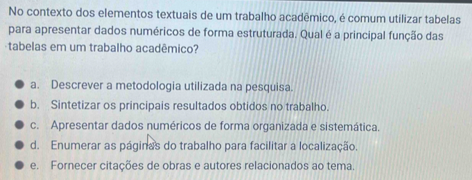 No contexto dos elementos textuais de um trabalho acadêmico, é comum utilizar tabelas
para apresentar dados numéricos de forma estruturada. Qual é a principal função das
tabelas em um trabalho acadêmico?
a. Descrever a metodologia utilizada na pesquisa.
b. Sintetizar os principais resultados obtidos no trabalho.
c. Apresentar dados numéricos de forma organizada e sistemática.
d. Enumerar as páginas do trabalho para facilitar a localização.
e. Fornecer citações de obras e autores relacionados ao tema.