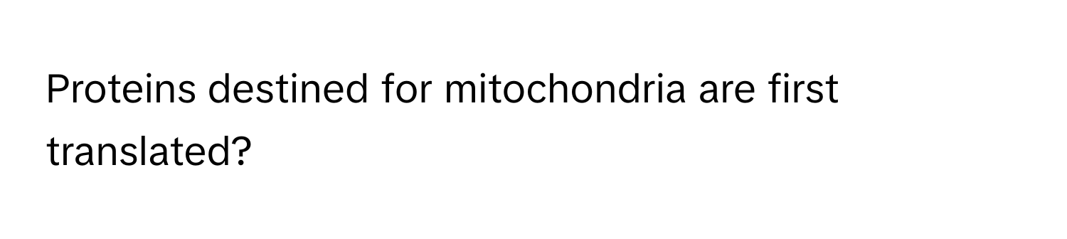 Proteins destined for mitochondria are first translated?