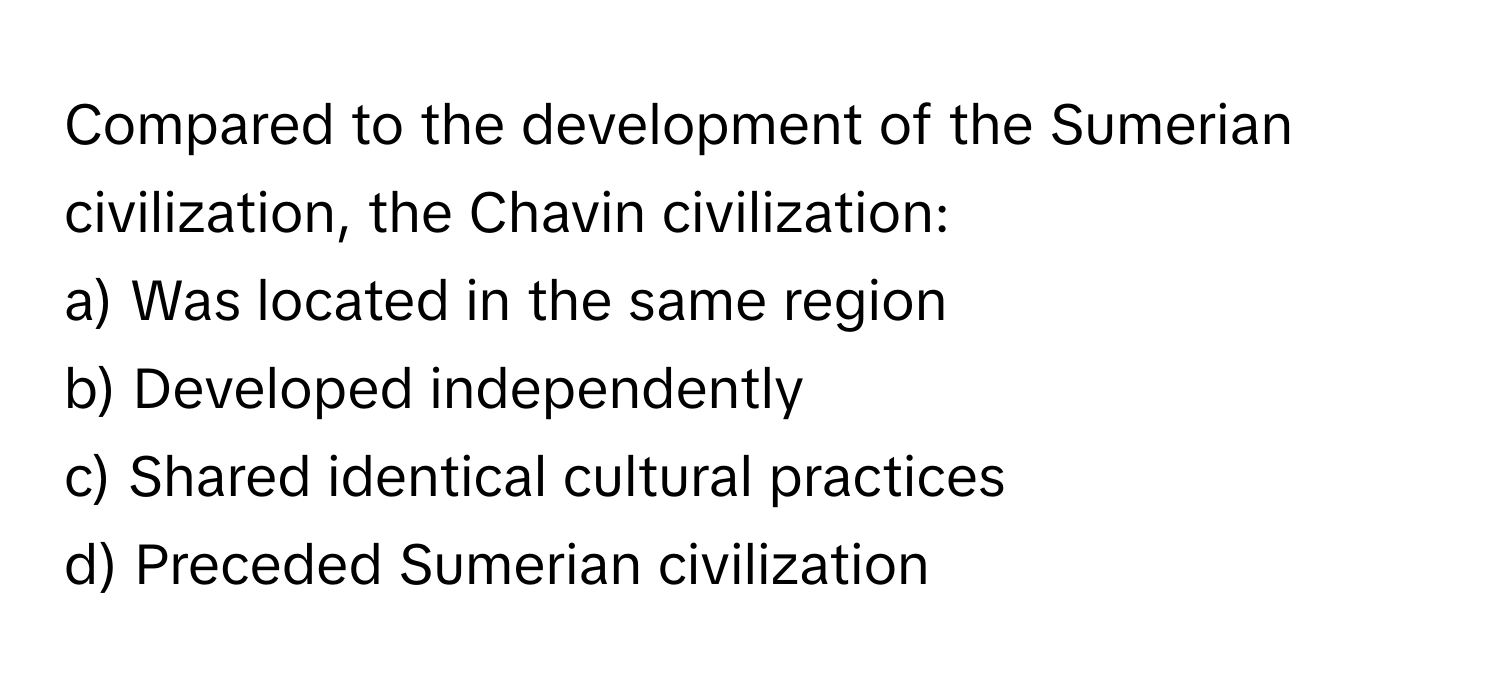 Compared to the development of the Sumerian civilization, the Chavin civilization:

a) Was located in the same region
b) Developed independently
c) Shared identical cultural practices
d) Preceded Sumerian civilization