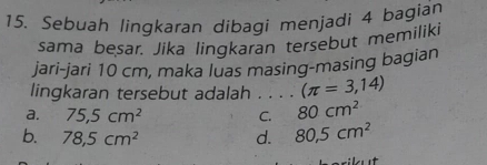 Sebuah lingkaran dibagi menjadi 4 bagian
sama besar. Jika lingkaran tersebut memiliki
jari-jari 10 cm, maka luas masing-masing bagian
lingkaran tersebut adalah . . (π =3,14)
a. 75,5cm^2 C. 80cm^2
b. 78,5cm^2 d. 80,5cm^2