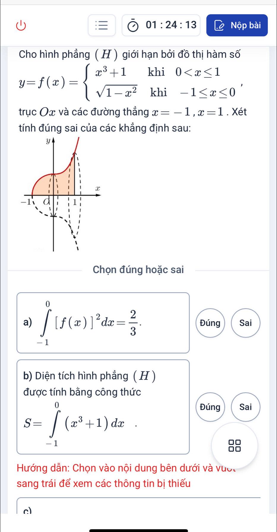 01:24:13 Nộp bài 
Cho hình phẳng ( H ) giới hạn bởi đồ thị hàm số
y=f(x)=beginarrayl x^3+1khi0 , 
trục Ox và các đường thẳng x=-1, x=1. Xét 
tính đúng sai của các khẳng định sau: 
Chọn đúng hoặc sai 
a) ∈tlimits _(-1)^0[f(x)]^2dx= 2/3 . Đúng Sai 
b) Diện tích hình phẳng ( H ) 
được tính bằng công thức
S=∈tlimits _(-1)^0(x^3+1)dx
Đúng Sai 
ãã 
Hướng dẫn: Chọn vào nội dung bên dưới và vượt 
sang trái để xem các thông tin bị thiếu 
c)