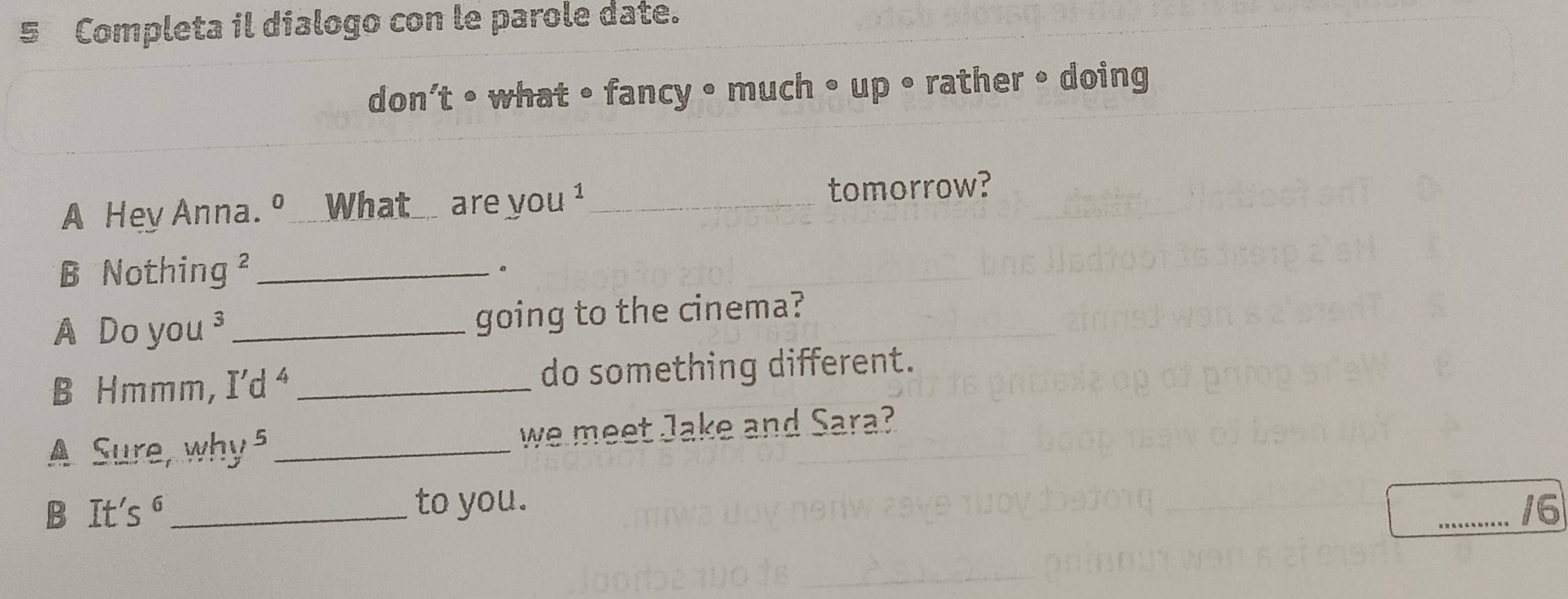 Completa il dialogo con le parole date. 
don’t • what • fancy • much • up • rather • doing 
A Hey Anna. º _What_ are you ¹_ tomorrow? 
B Nothing² _。 
A Do you ³ _going to the cinema? 
B Hmmm, I’d⁴ _do something different. 
A Sure, why 5 _we meet Jake and Sara? 
B It's ⁶_ to you. _/6