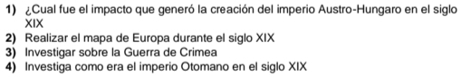 ¿Cual fue el impacto que generó la creación del imperio Austro-Hungaro en el siglo 
XIX 
2) Realizar el mapa de Europa durante el siglo XIX 
3) Investigar sobre la Guerra de Crimea 
4) Investiga como era el imperio Otomano en el siglo XIX