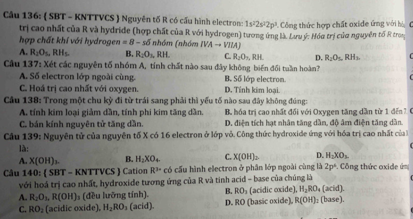  SBT - KNTTVCS  Nguyên tố R có cấu hình electron: 1s^22s^22p^3. Công thức hợp chất oxide ứng với hó   
trị cao nhất của R và hydride (hợp chất của R với hydrogen) tương ứng là. Lưuý: Hóa trị của nguyên tố R trong
hợp chất khí với hydrogen =8-sdelta nh6m (nhóm IVAto VIIA)
A. R_2O_5,RH_5. B. R_2O_3,RH. C. R_2O_7,RH. D. R_2O_5,RH_3. C
Câu 137: Xét các nguyên tố nhóm A, tính chất nào sau đây không biến đối tuần hoàn?
A. Số electron lớp ngoài cùng. B. Số lớp electron.

C. Hoá trị cao nhất với oxygen. D. Tính kim loại.
Cầu 138: Trong một chu kỳ đi từ trái sang phải thì yếu tố nào sau đây không đúng:
A. tính kim loại giảm dần, tính phi kim tăng dần. B. hóa trị cao nhất đối với Oxygen tăng dần từ 1 đến 7 C
C. bán kính nguyên tử tăng dần. D. điện tích hạt nhân tăng dần, độ âm điện tăng dần.
Câu 139: Nguyên tử của nguyên tố X có 16 electron ở lớp vỏ. Công thức hydroxide ứng với hóa trị cao nhất của 
là:

A. X(OH)_3. B. H_2XO_4. C. X(OH)_2. D. H_2XO_3.
Câu 140:  SBT - KNTTVCS  Cation R^(3+) có cấu hình electron ở phân lớp ngoài cùng là 2p^6 Công thức oxide ứng
với hoá trị cao nhất, hydroxide tương ứng của R và tinh acid - base của chúng là
B. RO_3 (acid).
A. R_2O_3,R(OH) 3 (đều lưỡng tính). (acidic oxide), H_2RO_4 (base).
C. RO_2 (acidic oxide), H_2RO_3 (acid). D. RO (basic oxide), R(OH)_2