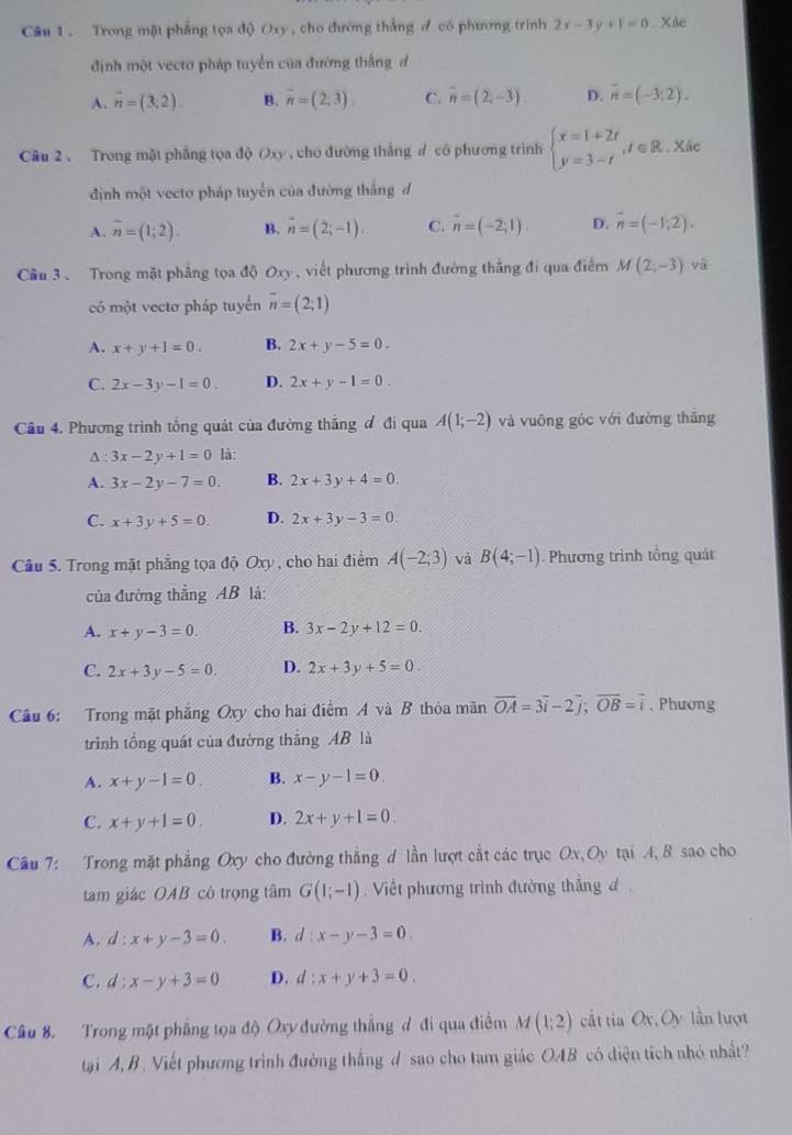 Trong một phẳng tọa độ Oxy, cho thường thắng đ có phương trình 2x-3y+1=0 Xác
định một vecto pháp tuyển của đường thắng đ
A. overline n=(3;2). B. vector n=(2,3) C. overline n=(2,-3). D. vector n=(-3;2).
Cầu 2、 Trong mặt phẳng tọa độ Oxy , cho đường thắng ư có phương trình beginarrayl x=1+2t y=3-tendarray. ,t∈ R. Xâc
định một vectơ pháp tuyển của đường thắng đ
A. overline n=(1;2). B. overline n=(2;-1). C. vector n=(-2;1). D. overline n=(-1,2).
Cầu 3. Trong mặt phẳng tọa độ Oxy , viết phương trình đường thẳng đi qua điểm M(2,-3) vā
có một vectơ pháp tuyến overline n=(2;1)
A. x+y+1=0. B. 2x+y-5=0.
C. 2x-3y-1=0. D. 2x+y-1=0.
Câu 4. Phương trình tổng quát của đường thắng đ đi qua A(1;-2) và vuông góc với đường thẳng
A : 3x-2y+1=0 là:
A. 3x-2y-7=0. B. 2x+3y+4=0.
C. x+3y+5=0. D. 2x+3y-3=0.
Câu 5. Trong mặt phẳng tọa độ Oxy, cho hai điểm A(-2;3) và B(4;-1) Phương trình tổng quát
của đường thẳng AB là:
A. x+y-3=0. B. 3x-2y+12=0.
C. 2x+3y-5=0. D. 2x+3y+5=0.
Câu 6: Trong mặt phẳng Oxy cho hai điểm A và B thỏa mãn vector OA=3vector i-2vector j;vector OB=vector i. Phương
trình tổng quát của đường thăng AB là
A. x+y-1=0. B. x-y-1=0
C. x+y+1=0. D. 2x+y+1=0.
Câu 7: Trong mặt phẳng Oxy cho đường thẳng d lần lượt cắt các trục Ox, Oy tại A, B sao cho
tam giácOAB có trọng tâm G(1;-1) Viết phương trình đường thẳng đ  .
A. d:x+y-3=0. B. d:x-y-3=0.
C. d:x-y+3=0 D, d:x+y+3=0.
Câu 8. Trong mặt phẳng tọa độ Oxy đường thắng đ đi qua điểm M(1;2) cắt tia Ox,Oy lần lượt
tại A, B . Viết phương trình đường thắng d sao cho tam giác OAB có diện tích nhỏ nhất?