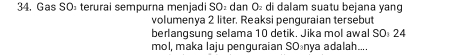 34, Gas SO½ terurai sempurna menjadi SO₂ dan O₂ di dalam suatu bejana yang 
volumenya 2 liter. Reaksi penguraian tersebut 
berlangsung selama 10 detik. Jika mol awal SO 24
mol, maka laju penguraian SOšnya adalah....