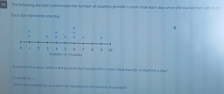 The following dot plot summarizes the number of vitamins jennifer's mom took each day since she started her newr d n 
Each dot represents one day
Based on this data, what is the probability that Jennifer's mom took exactly 4 vitamins a day? 
Probabn y=
Write the probabily as a decimal rounded to the nearest hundredth