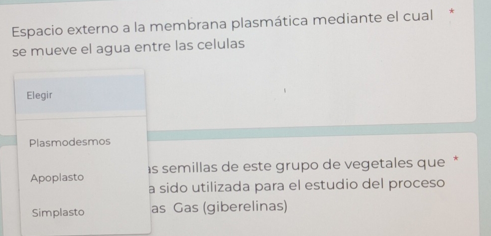 Espacio externo a la membrana plasmática mediante el cual *
se mueve el agua entre las celulas
Elegir
Plasmodesmos
às semillas de este grupo de vegetales que *
Apoplasto
a sido utilizada para el estudio del proceso
Simplasto as Gas (giberelinas)