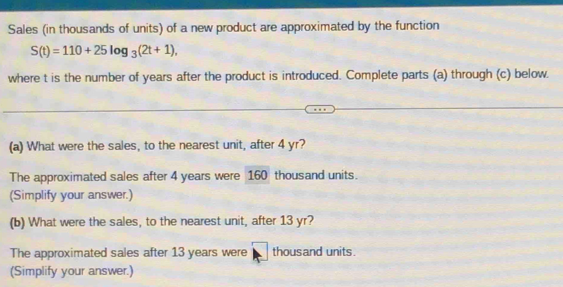 Sales (in thousands of units) of a new product are approximated by the function
S(t)=110+25log _3(2t+1), 
where t is the number of years after the product is introduced. Complete parts (a) through (c) below. 
(a) What were the sales, to the nearest unit, after 4 yr? 
The approximated sales after 4 years were 160 thousand units. 
(Simplify your answer.) 
(b) What were the sales, to the nearest unit, after 13 yr? 
The approximated sales after 13 years were thousand units. 
(Simplify your answer.)