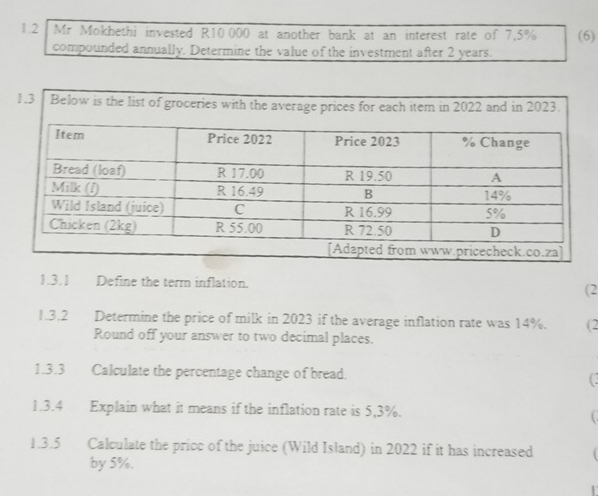 1.2 Mr Mokhethi invested R10 000 at another bank at an interest rate of 7.5% (6) 
compounded annually. Determine the value of the investment after 2 years. 
1.3 Below is the list of groceries with the average prices for each item in 2022 and in 2023. 
1.3.1 Define the term inflation. 
(2 
1.3.2 Determine the price of milk in 2023 if the average inflation rate was 14%. (2 
Round off your answer to two decimal places. 
1.3.3 Calculate the percentage change of bread. 
1.3.4 Explain what it means if the inflation rate is 5,3%. 
1.3.5 Calculate the pricc of the juice (Wild Island) in 2022 if it has increased 
by 5%.