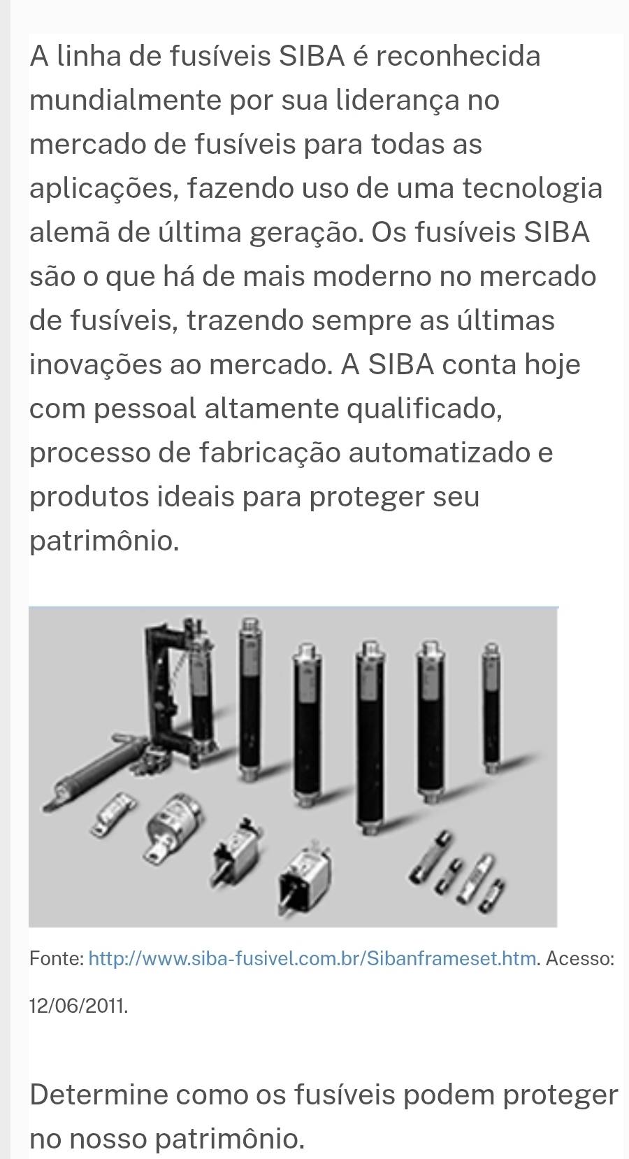 A linha de fusíveis SIBA é reconhecida 
mundialmente por sua liderança no 
mercado de fusíveis para todas as 
aplicações, fazendo uso de uma tecnologia 
alemã de última geração. Os fusíveis SIBA 
são o que há de mais moderno no mercado 
de fusíveis, trazendo sempre as últimas 
inovações ao mercado. A SIBA conta hoje 
com pessoal altamente qualificado, 
processo de fabricação automatizado e 
produtos ideais para proteger seu 
patrimônio. 
Fonte: http://www.siba-fusivel.com.br/Sibanframeset.htm. Acesso: 
12/06/2011. 
Determine como os fusíveis podem proteger 
no nosso patrimônio.